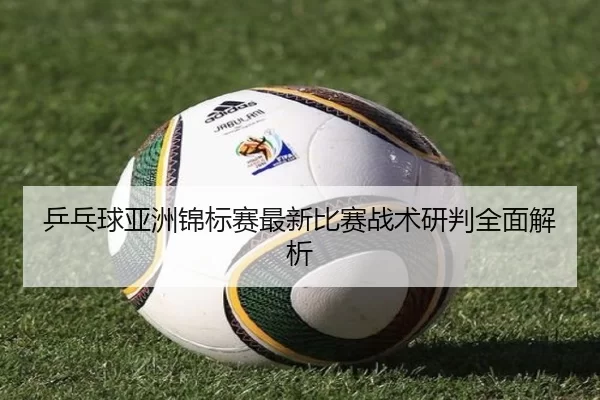 乒乓球亚洲锦标赛最新比赛战术研判全面解析