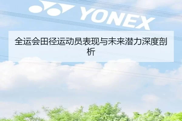 全运会田径运动员表现与未来潜力深度剖析